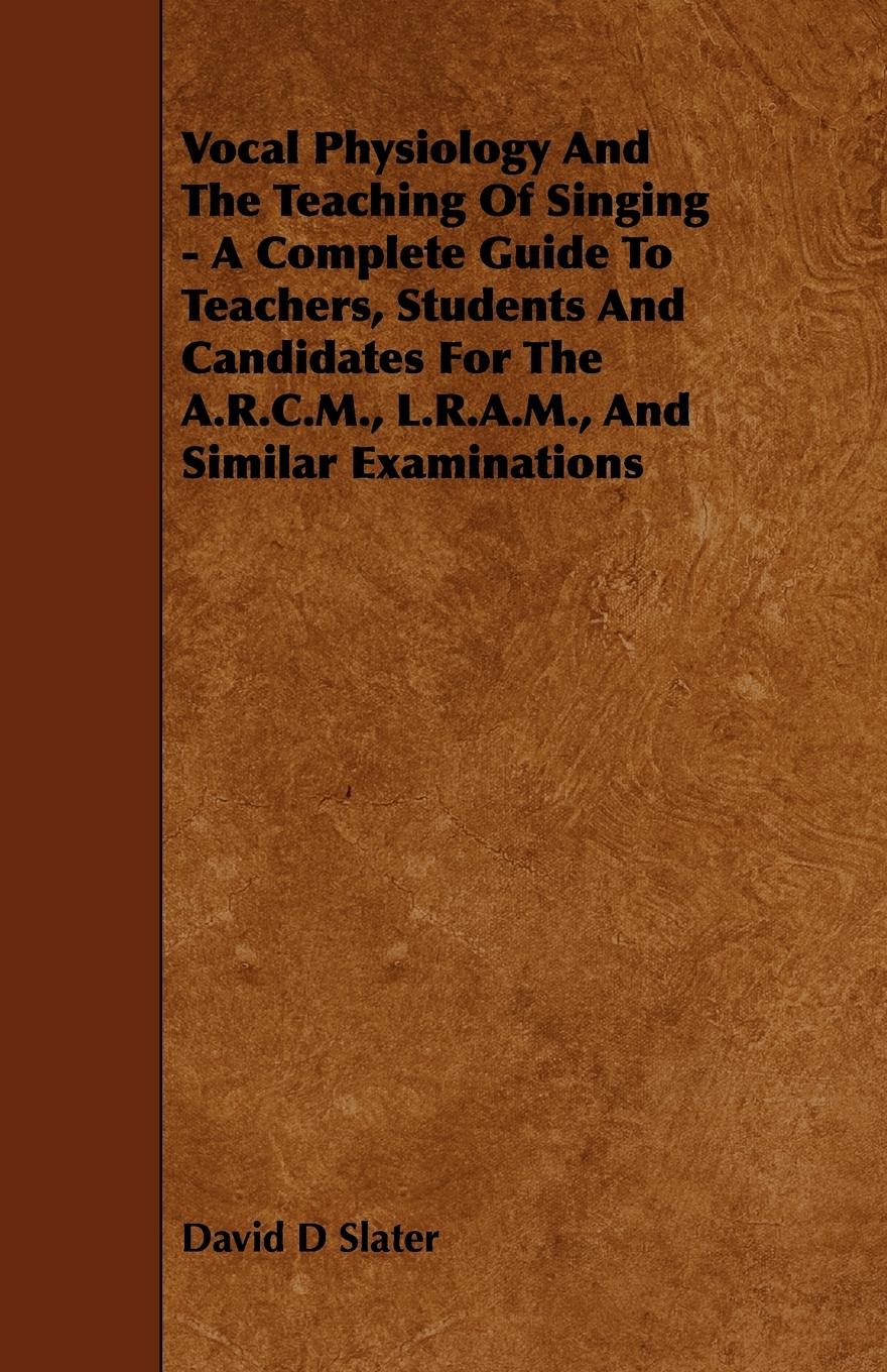 Vocal Physiology and the Teaching of Singing - A Complete Guide to Teachers, Students and Candidates for the A.R.C.M., L.R.A.M., and Similar Examinati - Slater, David D.