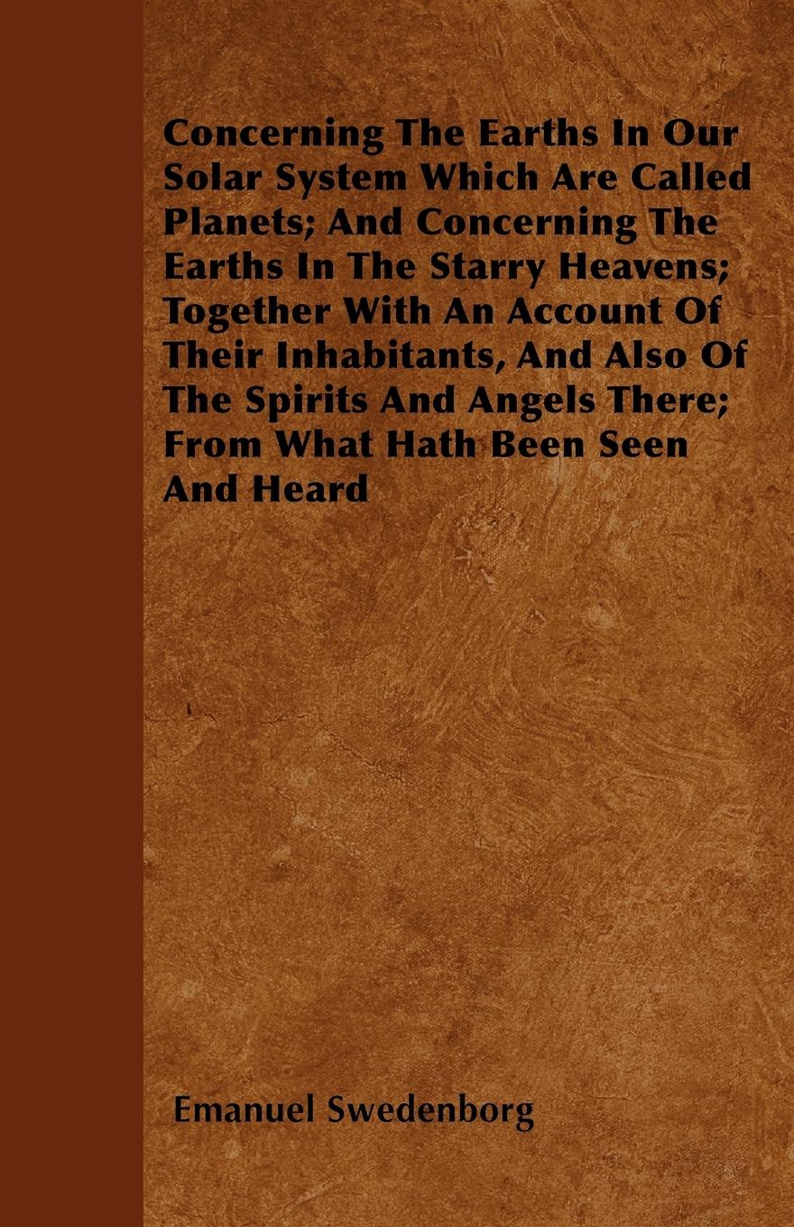Concerning The Earths In Our Solar System Which Are Called Planets And Concerning The Earths In The Starry Heavens Together With An Account Of Their Inhabitants, And Also Of The Spirits And Angels There From What Hath Been Seen And Heard - Swedenborg, Emanuel