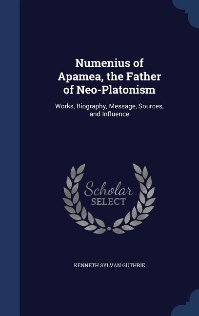 Numenius of Apamea, the Father of Neo-Platonism: Works, Biography, Message, Sources, and Influence - Guthrie, Kenneth Sylvan