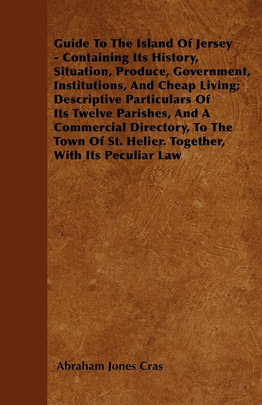 Guide To The Island Of Jersey - Containing Its History, Situation, Produce, Government, Institutions, And Cheap Living Descriptive Particulars Of Its Twelve Parishes, And A Commercial Directory, To The Town Of St. Helier. Together, With Its Peculiar Law - Cras, Abraham Jones