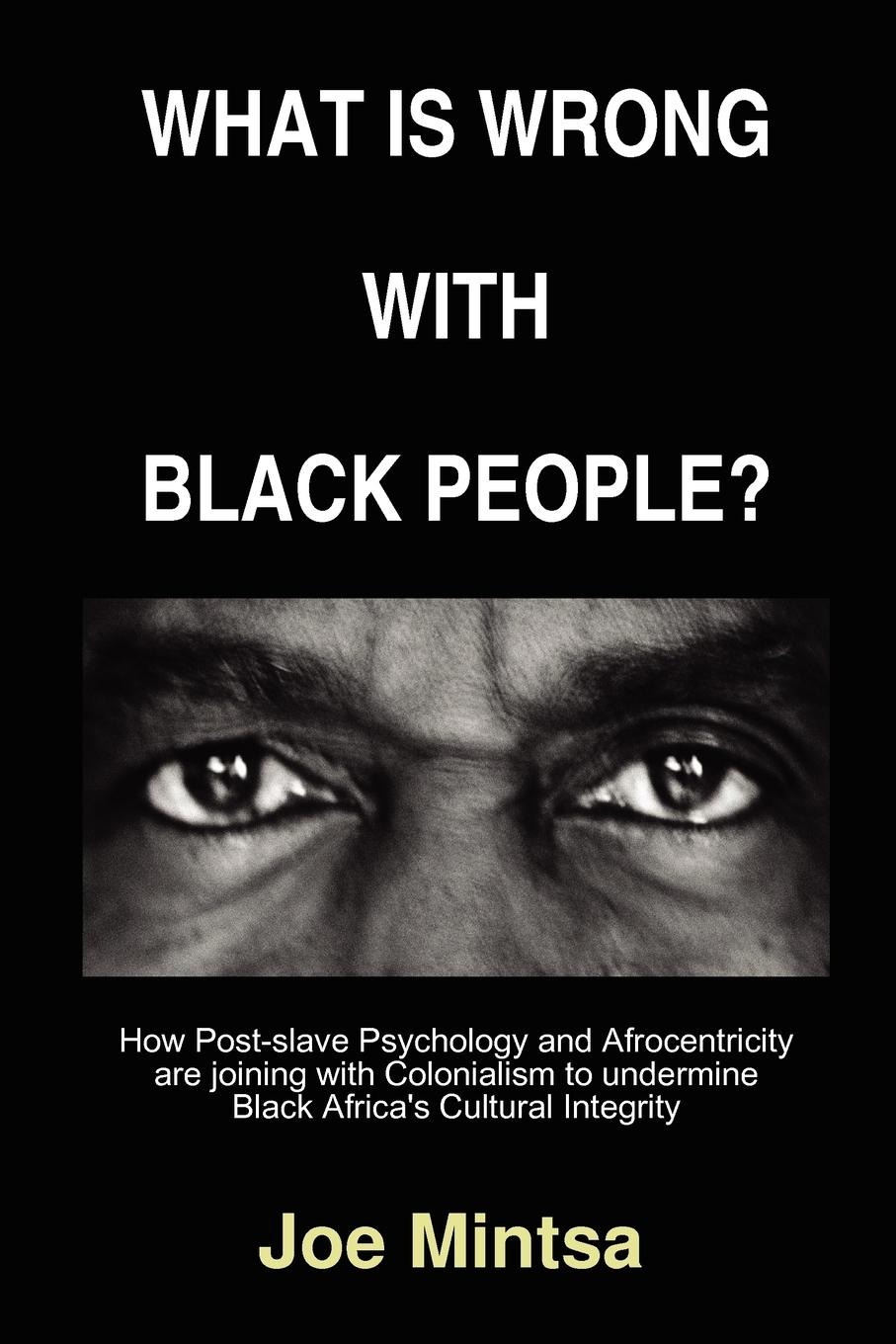 What is Wrong with Black People? - How Post-slave Psychology and Afrocentricity are joining with Colonialism to undermine Black Africa s Cultural Integrity. - Mintsa, Joe