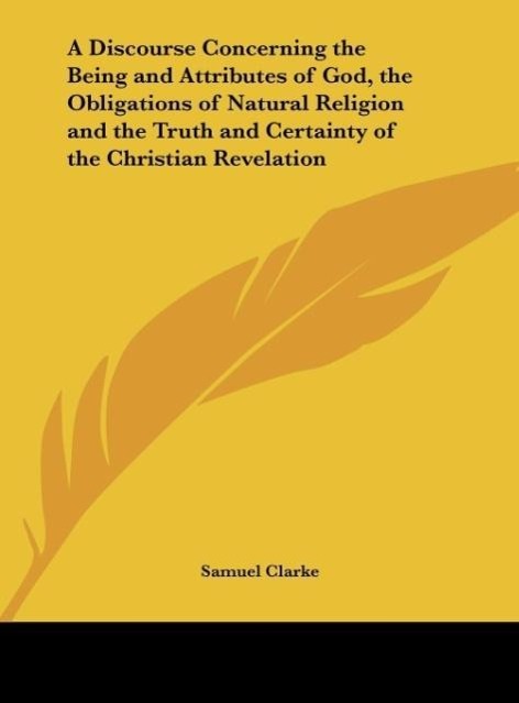 A Discourse Concerning the Being and Attributes of God, the Obligations of Natural Religion and the Truth and Certainty of the Christian Revelation - Clarke, Samuel