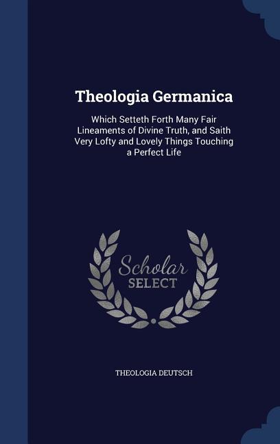 Theologia Germanica: Which Setteth Forth Many Fair Lineaments of Divine Truth, and Saith Very Lofty and Lovely Things Touching a Perfect Li - Deutsch, Theologia