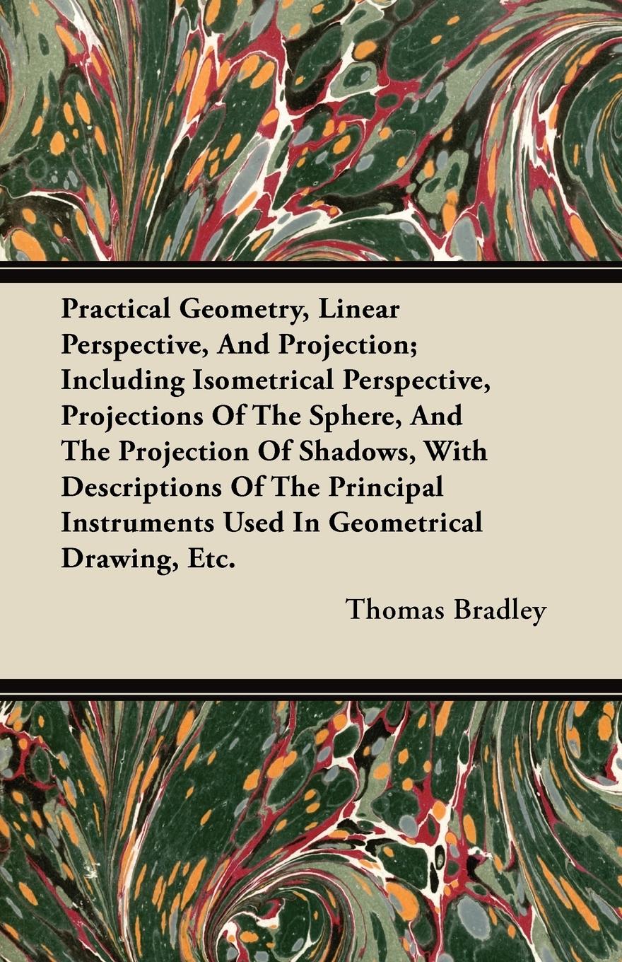 Practical Geometry, Linear Perspective, And Projection Including Isometrical Perspective, Projections Of The Sphere, And The Projection Of Shadows, With Descriptions Of The Principal Instruments Used In Geometrical Drawing, Etc. - Bradley, Thomas
