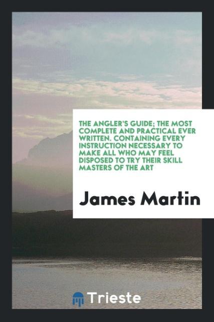 The Angler s Guide; The Most Complete and Practical Ever Written. Containing Every Instruction Necessary to Make All Who May Feel Disposed to Try Their Skill Masters of the Art - Martin, James