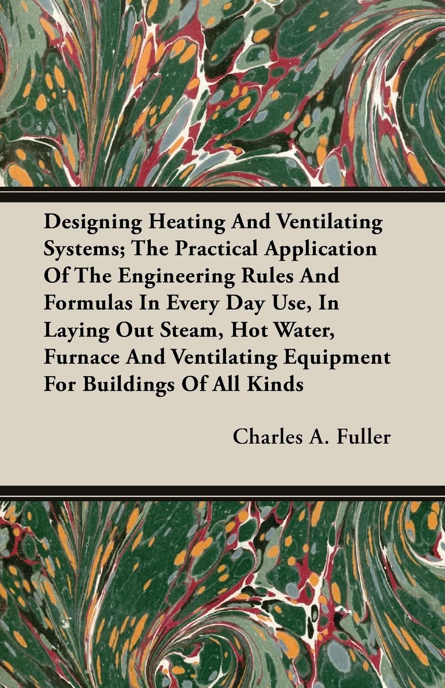 Designing Heating And Ventilating Systems; The Practical Application Of The Engineering Rules And Formulas In Every Day Use, In Laying Out Steam, Hot Water, Furnace And Ventilating Equipment For Buildings Of All Kinds - Fuller, Charles A.