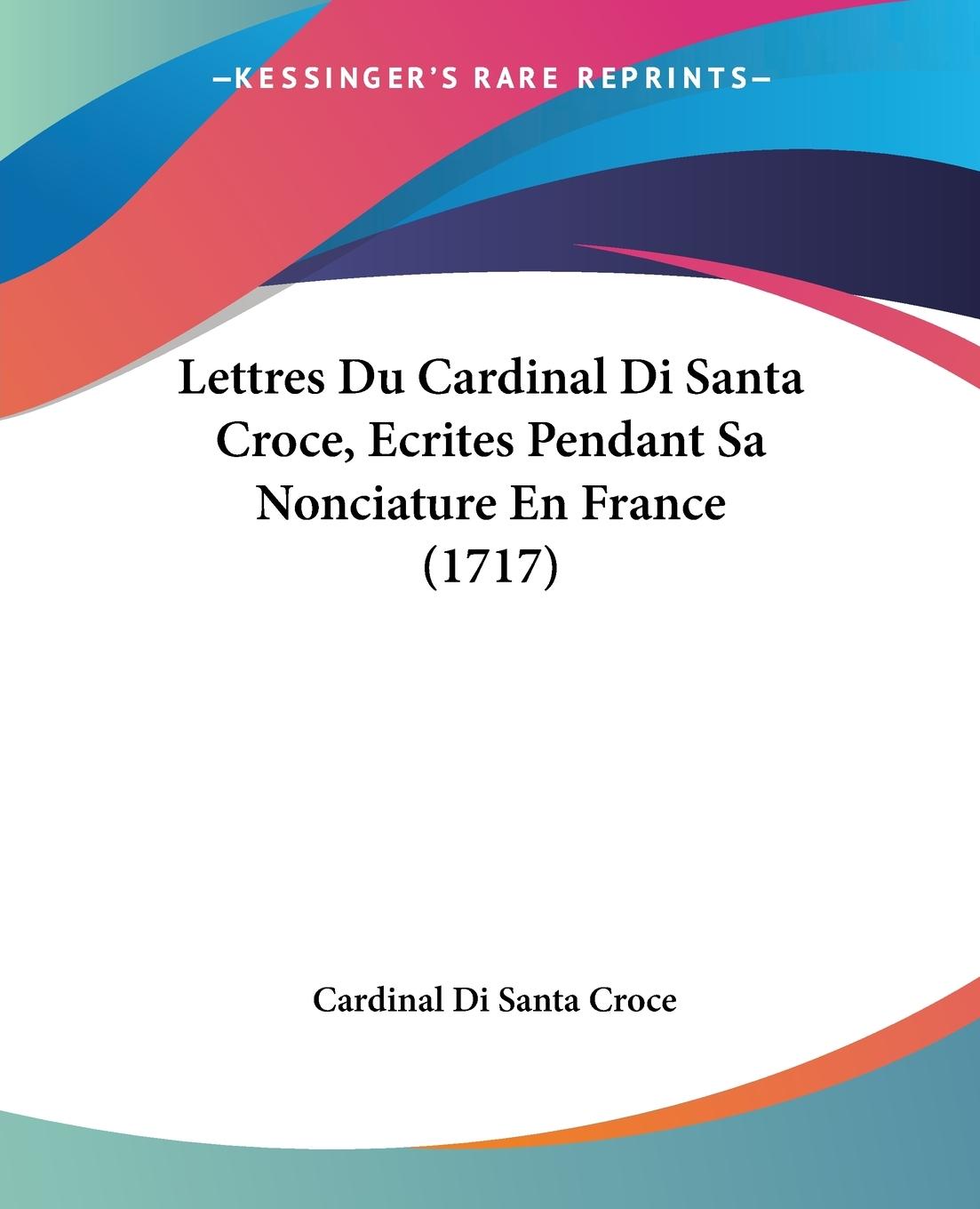 Lettres Du Cardinal Di Santa Croce, Ecrites Pendant Sa Nonciature En France (1717) - Santa Croce, Cardinal Di