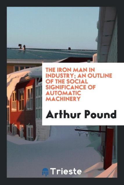 The iron man in industry; an outline of the social significance of automatic machinery - Pound, Arthur