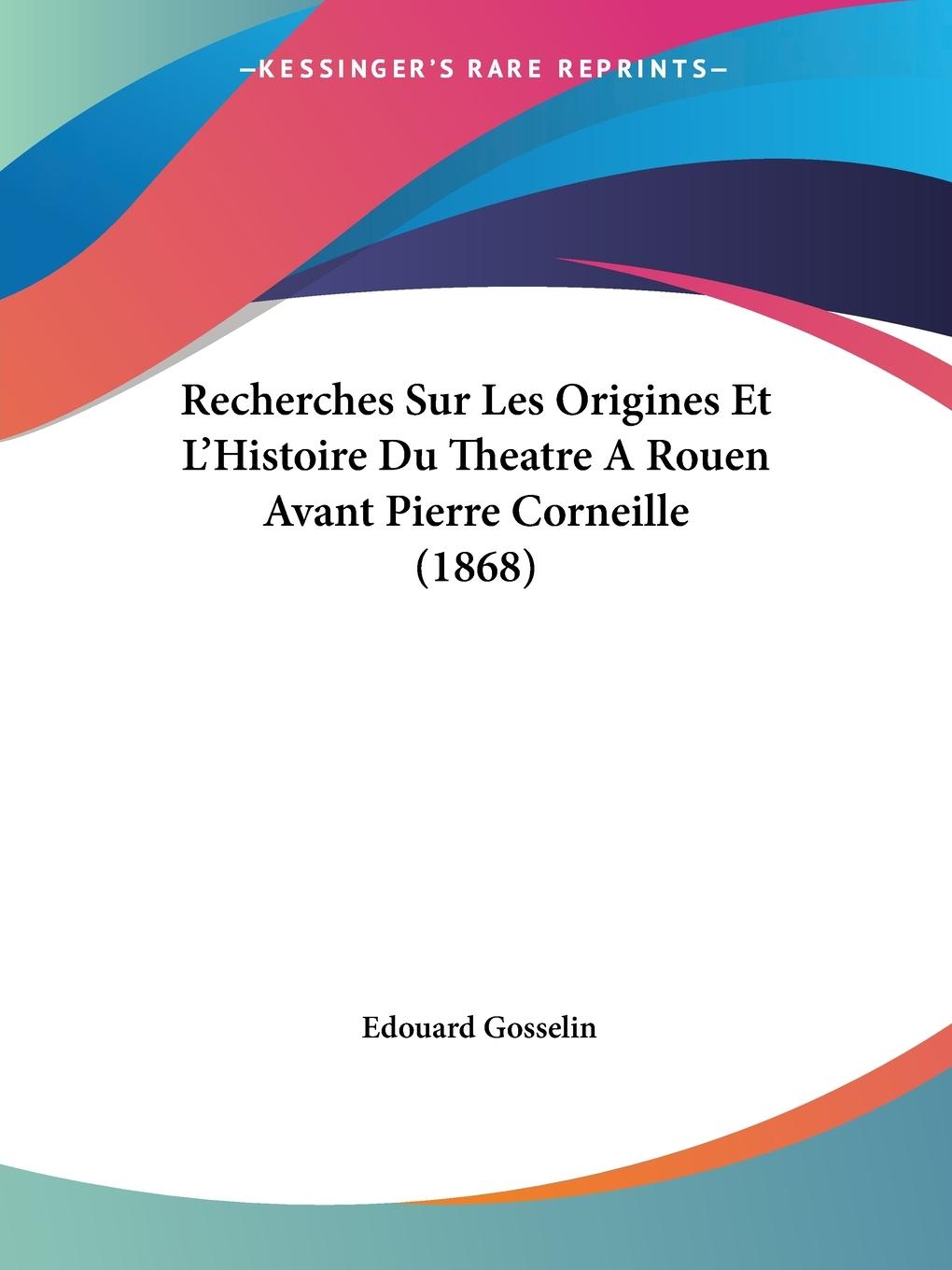 Recherches Sur Les Origines Et L Histoire Du Theatre A Rouen Avant Pierre Corneille (1868) - Gosselin, Edouard