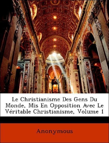 Le Christianisme Des Gens Du Monde, Mis En Opposition Avec Le Véritable Christianisme, Volume 1 - Anonymous