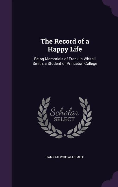 The Record of a Happy Life: Being Memorials of Franklin Whitall Smith, a Student of Princeton College - Smith, Hannah Whitall