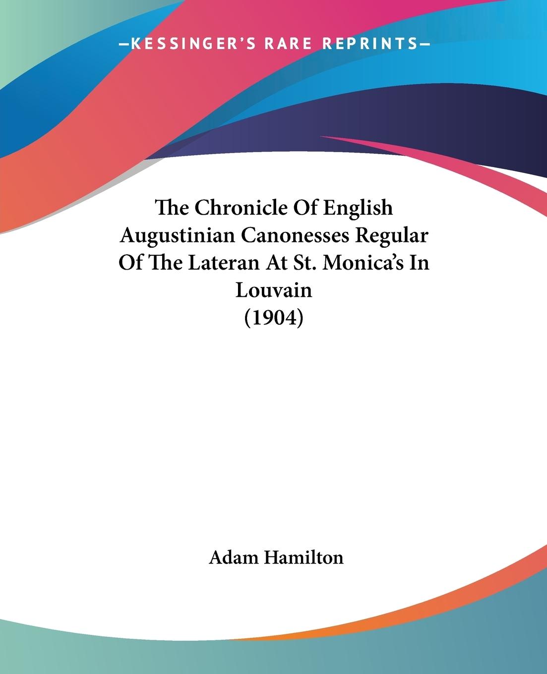 The Chronicle Of English Augustinian Canonesses Regular Of The Lateran At St. Monica s In Louvain (1904) - Hamilton, Adam