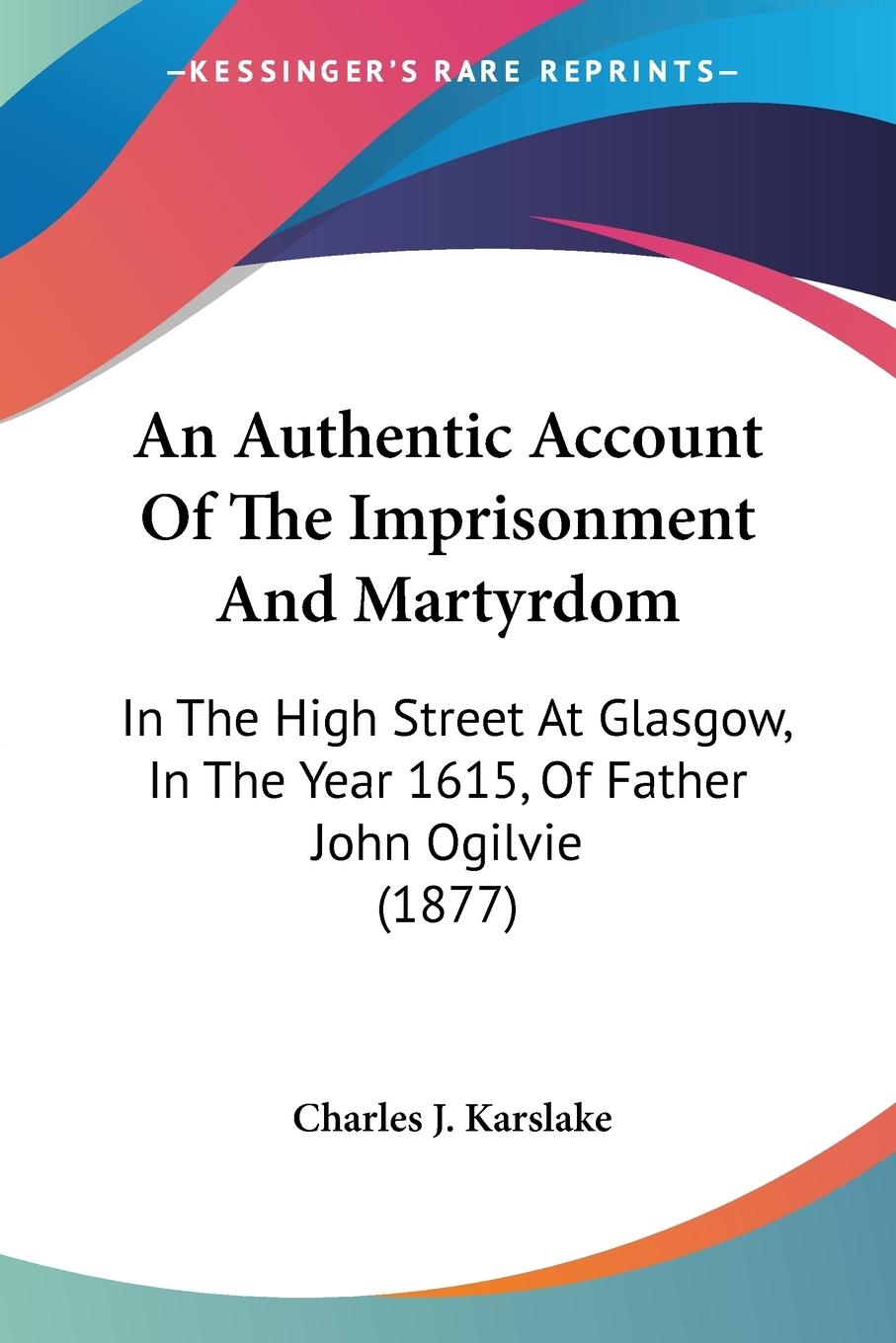 An Authentic Account Of The Imprisonment And Martyrdom - Karslake, Charles J.