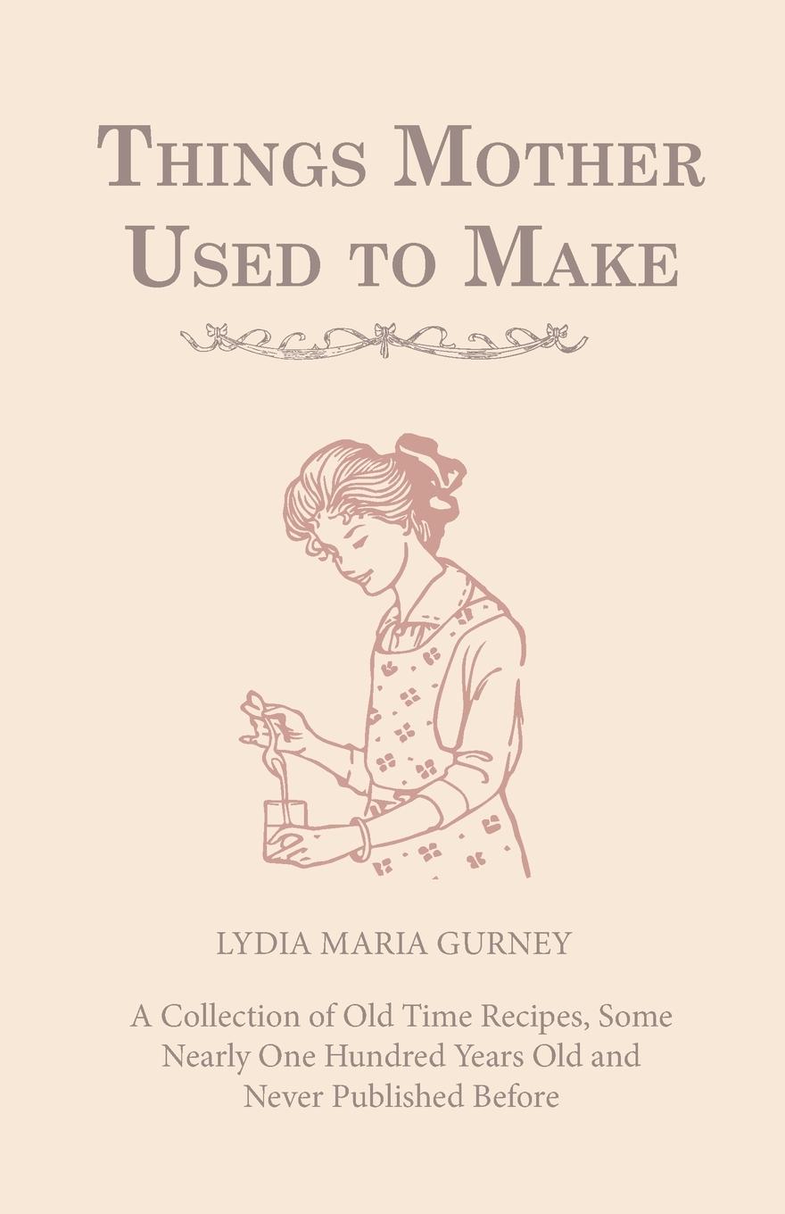 Things Mother Used to Make - A Collection of Old Time Recipes, Some Nearly One Hundred Years Old and Never Published Before - Gurney, Lydia Maria