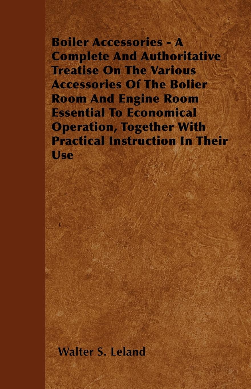 Boiler Accessories - A Complete And Authoritative Treatise On The Various Accessories Of The Bolier Room And Engine Room Essential To Economical Operation, Together With Practical Instruction In Their Use - Leland, Walter S.