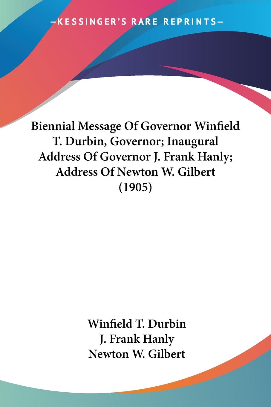 Biennial Message Of Governor Winfield T. Durbin, Governor; Inaugural Address Of Governor J. Frank Hanly; Address Of Newton W. Gilbert (1905) - Durbin, Winfield T. Hanly, J. Frank Gilbert, Newton W.