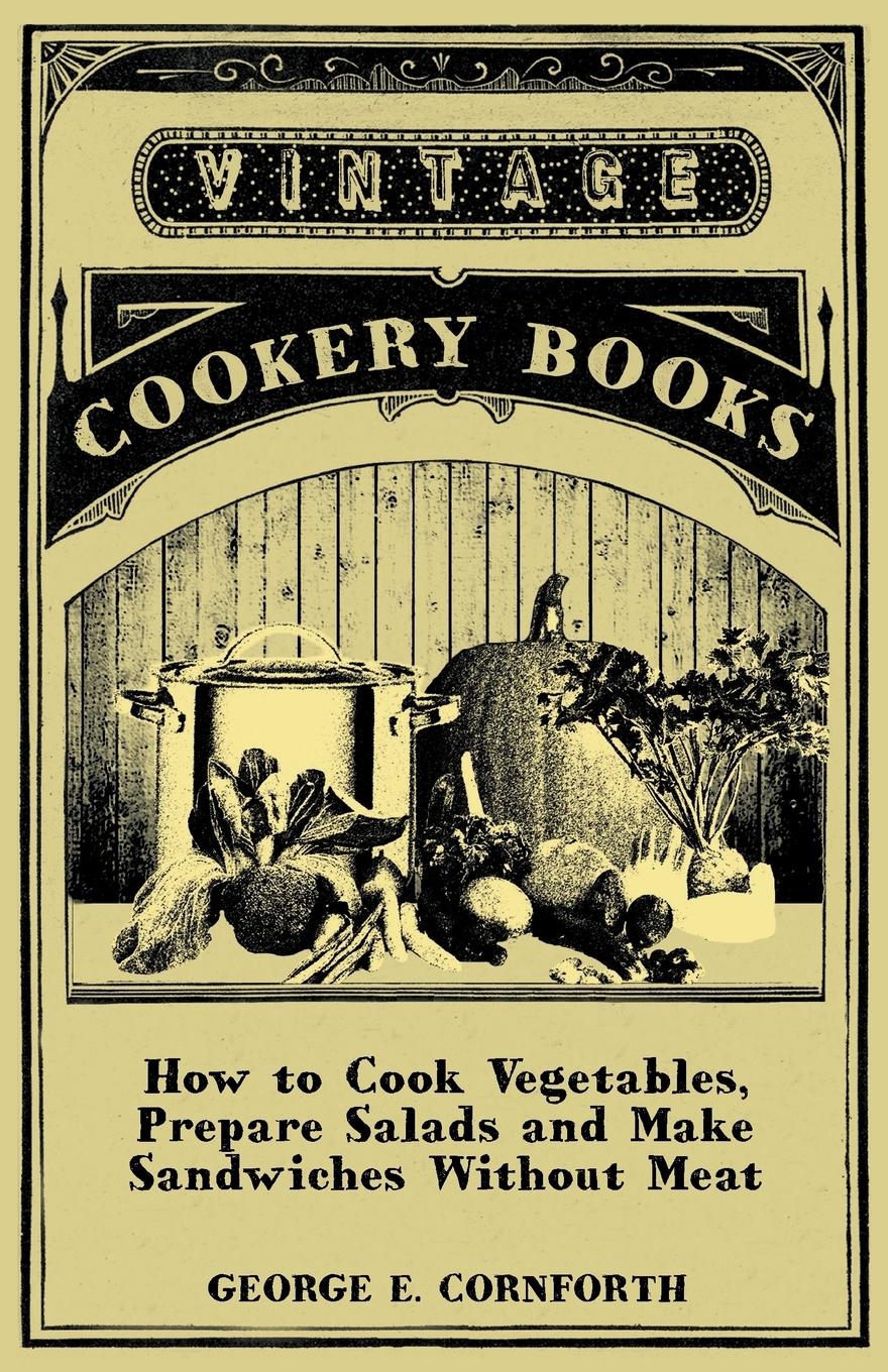 How to Cook Vegetables, Prepare Salads and Make Sandwiches without Meat - A Selection of Old-Time Vegetarian Recipes - Cornforth, George E.