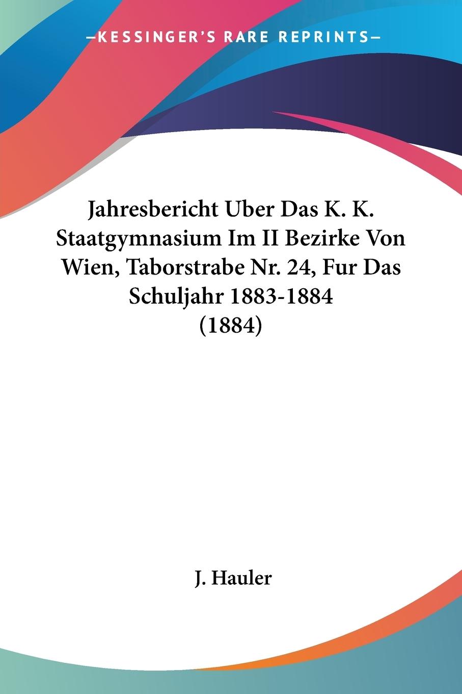 Jahresbericht Uber Das K. K. Staatgymnasium Im II Bezirke Von Wien, Taborstrabe Nr. 24, Fur Das Schuljahr 1883-1884 (1884) - Hauler, J.