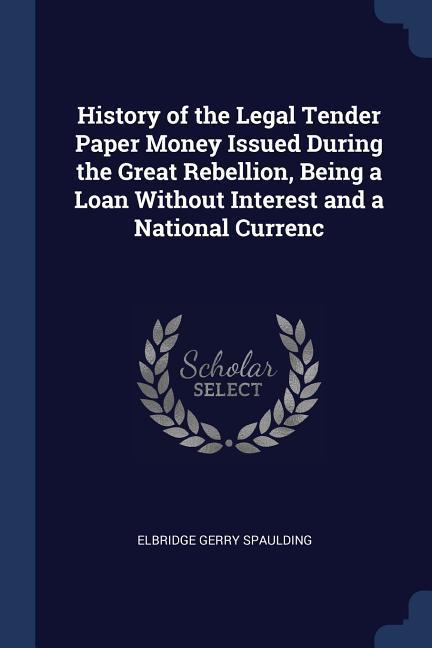 History of the Legal Tender Paper Money Issued During the Great Rebellion, Being a Loan Without Interest and a National Currenc - Spaulding, Elbridge Gerry