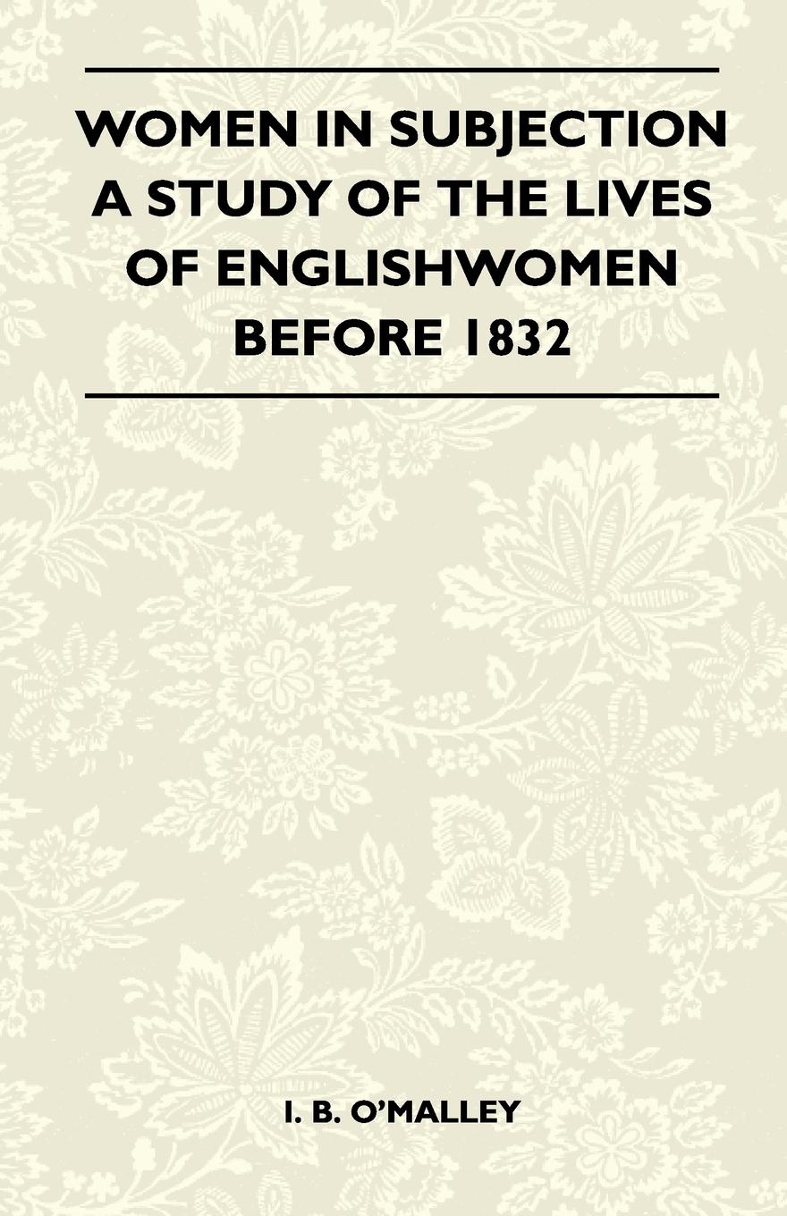 Women In Subjection - A Study Of The Lives Of Englishwomen Before 1832 - I. B. O Malley