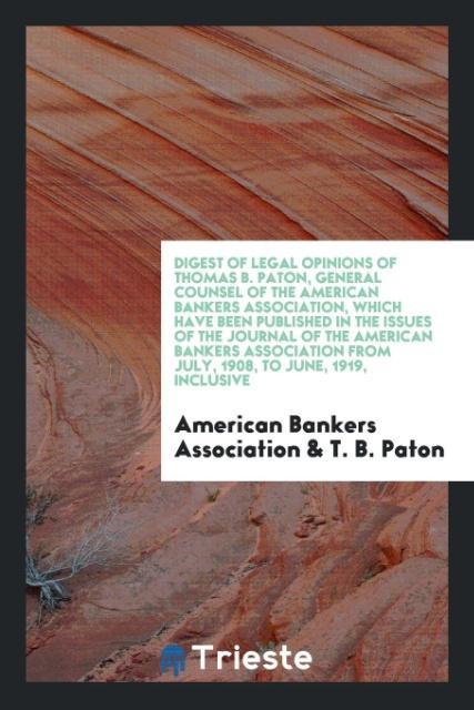 Digest of Legal Opinions of Thomas B. Paton, General Counsel of the American Bankers Association, which Have Been Published in the issues of the Journal of the American Bankers Association from July, 1908, to June, 1919, Inclusive - Association, American Bankers Paton, T. B.