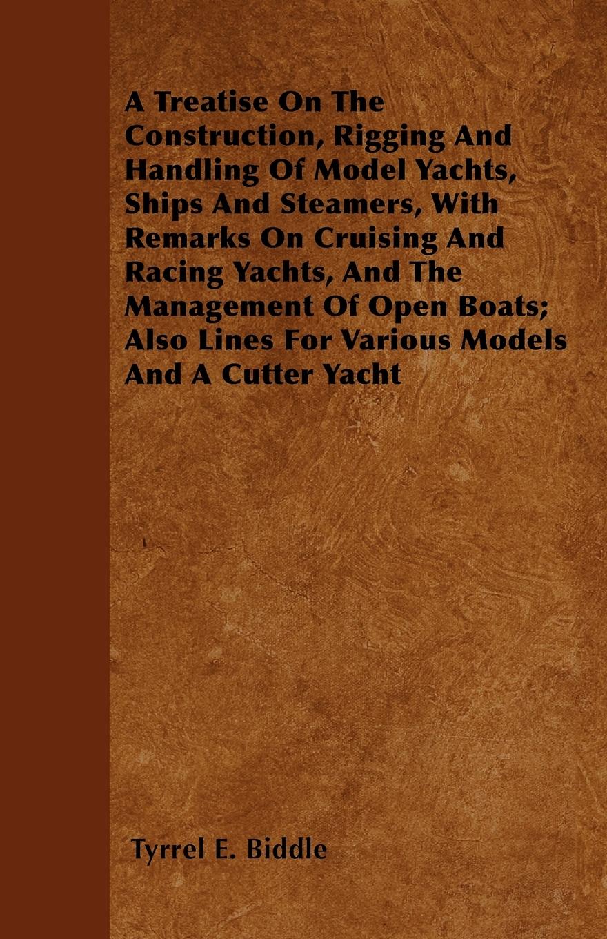 A Treatise on the Construction, Rigging and Handling of Model Yachts, Ships and Steamers, with Remarks on Cruising and Racing Yachts, and the Management of Open Boats Also Lines for Various Models and a Cutter Yacht - Biddle, Tyrrel E.
