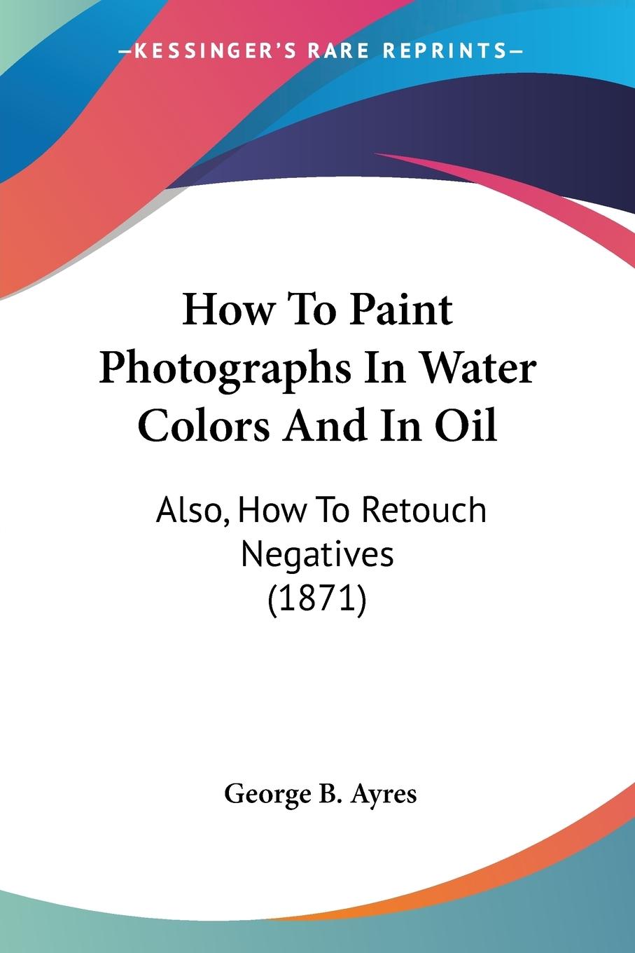 How To Paint Photographs In Water Colors And In Oil - Ayres, George B.
