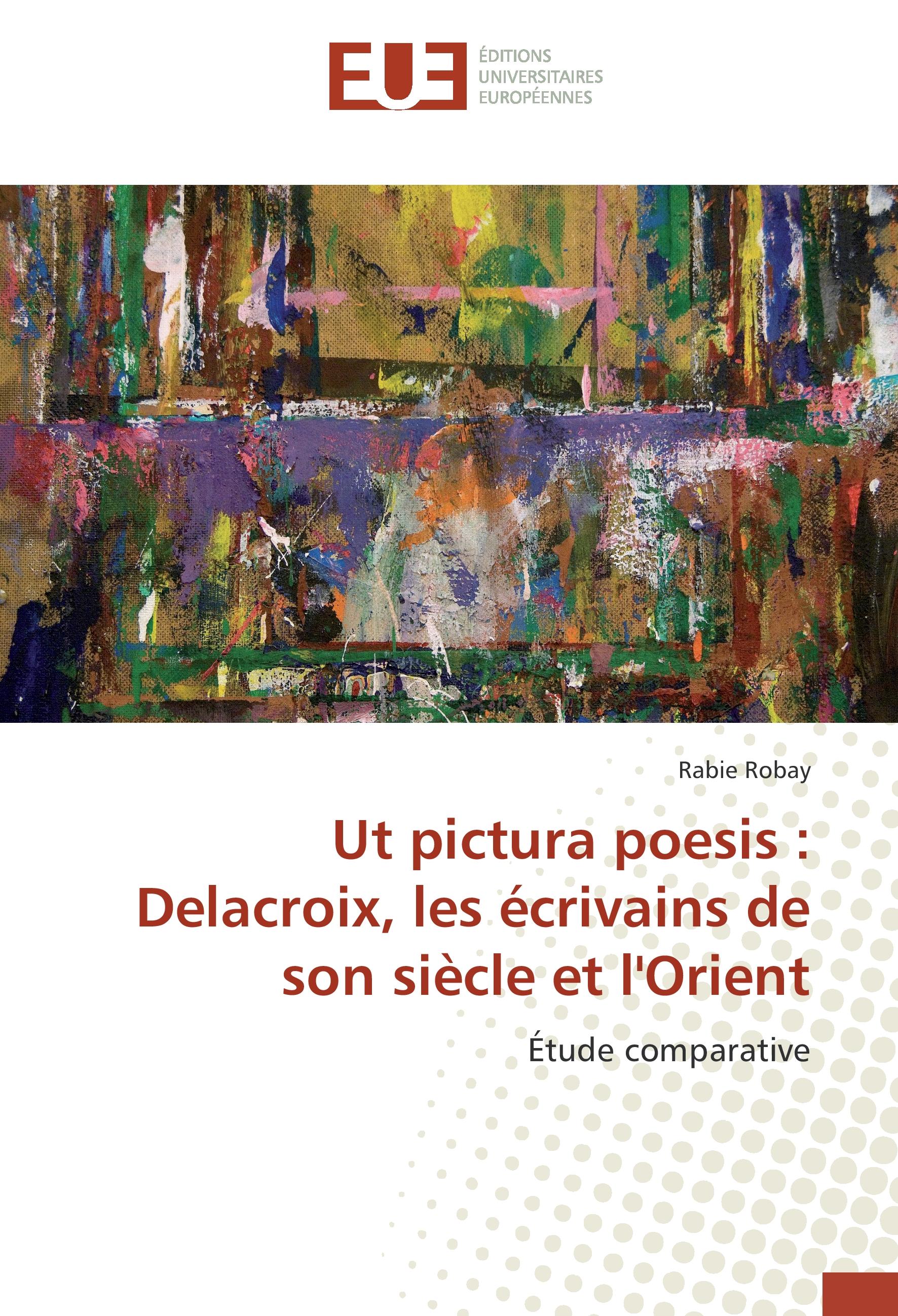 Ut pictura poesis : Delacroix, les écrivains de son siècle et l Orient - Rabie Robay