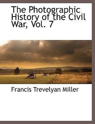 The Photographic History of the Civil War, Vol. 7 - Miller, Francis Trevelyan