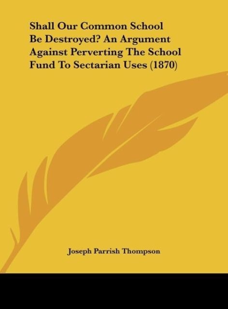 Shall Our Common School Be Destroyed? An Argument Against Perverting The School Fund To Sectarian Uses (1870) - Thompson, Joseph Parrish
