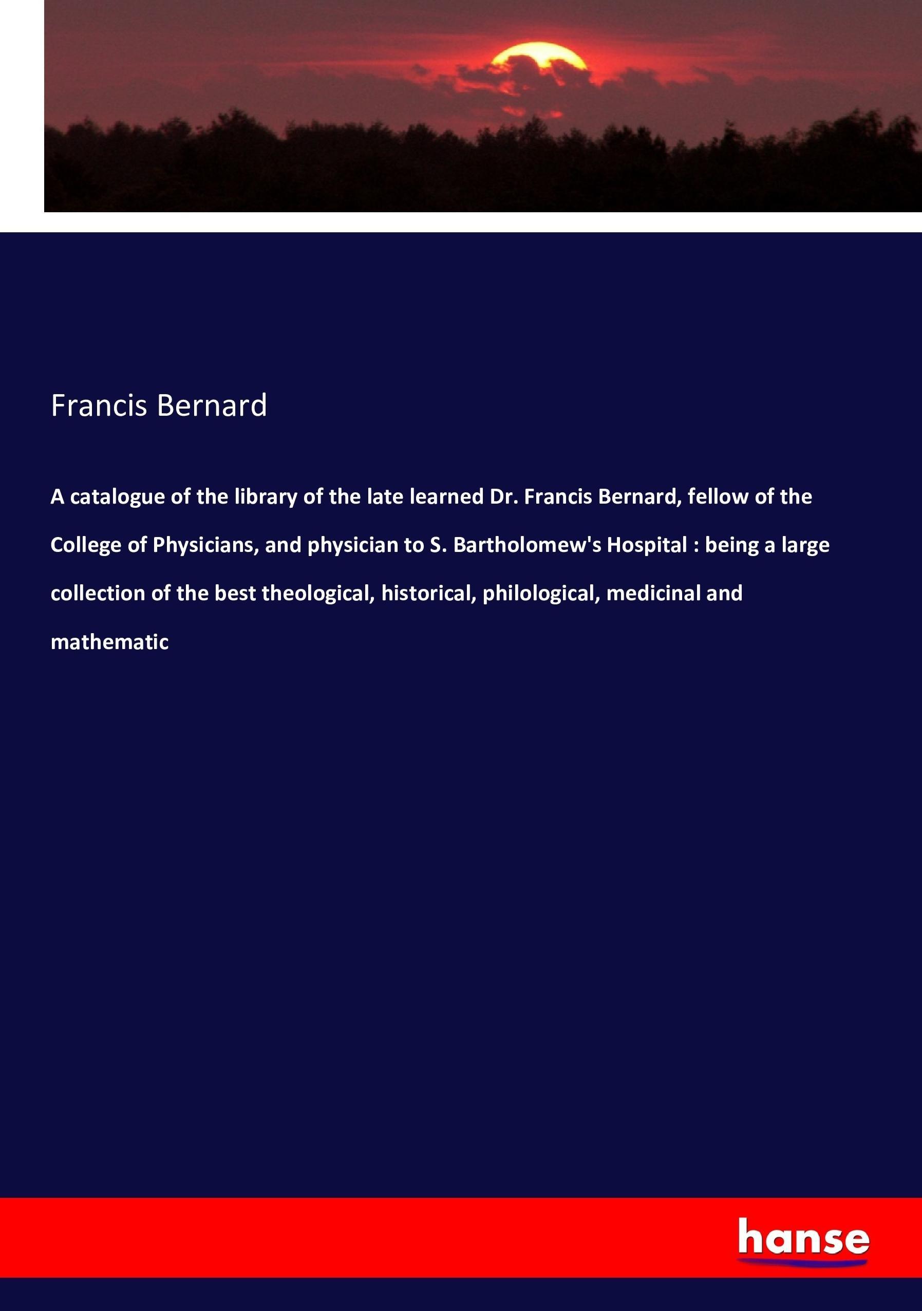 A catalogue of the library of the late learned Dr. Francis Bernard, fellow of the College of Physicians, and physician to S. Bartholomew s Hospital : being a large collection of the best theological, historical, philological, medicinal and mathematic - Bernard, Francis