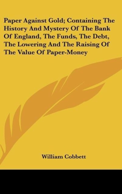 Paper Against Gold; Containing The History And Mystery Of The Bank Of England, The Funds, The Debt, The Lowering And The Raising Of The Value Of Paper-Money - Cobbett, William