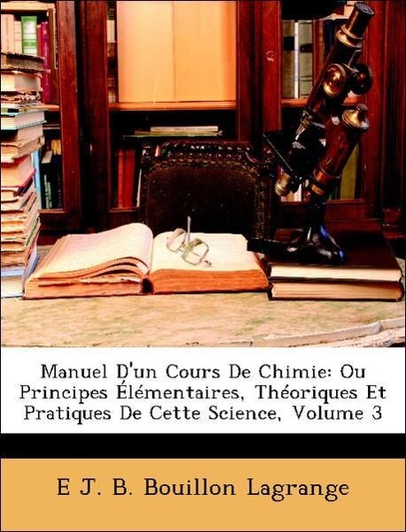 Manuel D un Cours De Chimie: Ou Principes Élémentaires, Théoriques Et Pratiques De Cette Science, Volume 3 - Lagrange, E J. B. Bouillon