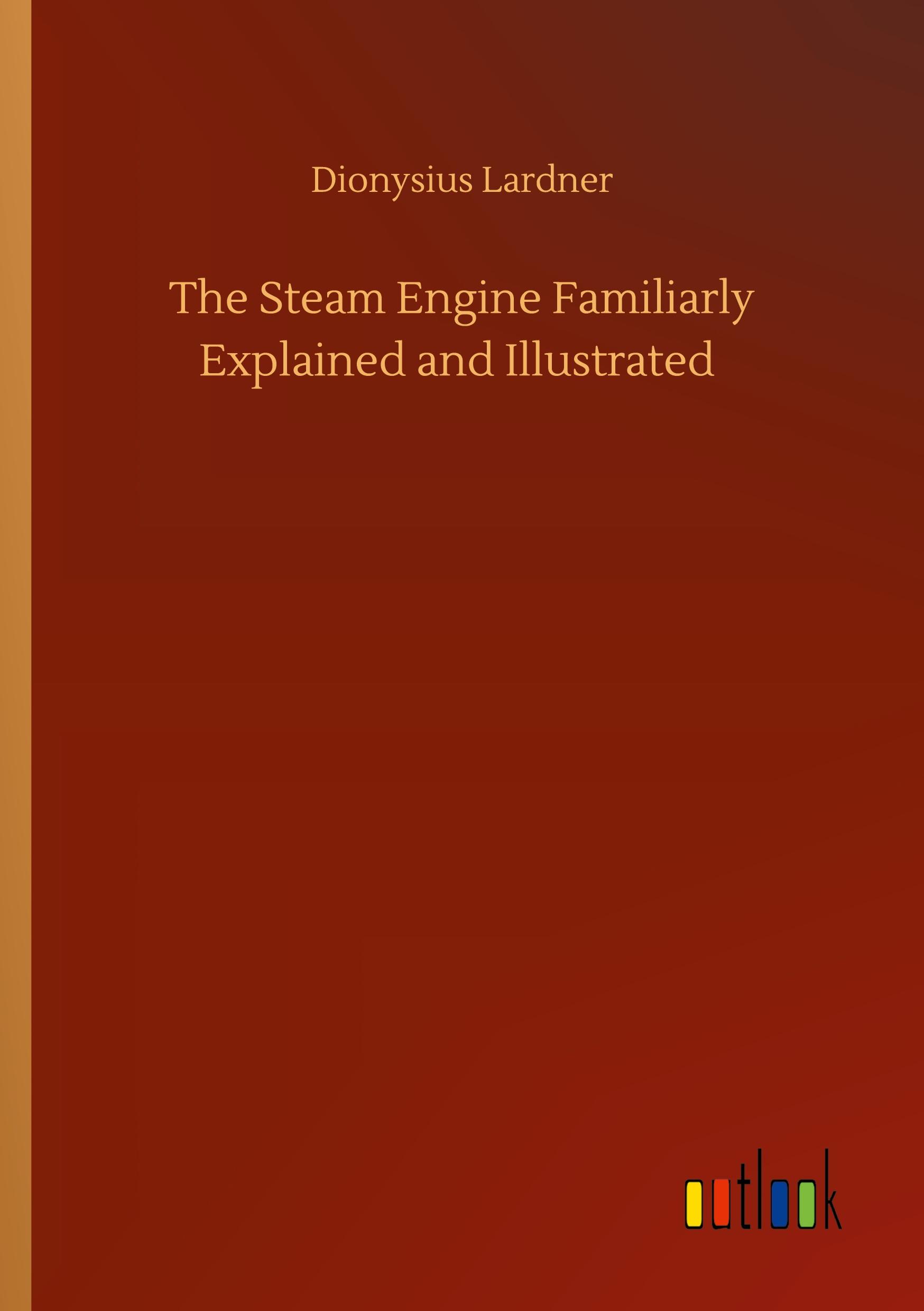 The Steam Engine Familiarly Explained and Illustrated - Lardner, Dionysius