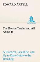 The Boston Terrier and All About It A Practical, Scientific, and Up to Date Guide to the Breeding of the American Dog - Axtell, Edward