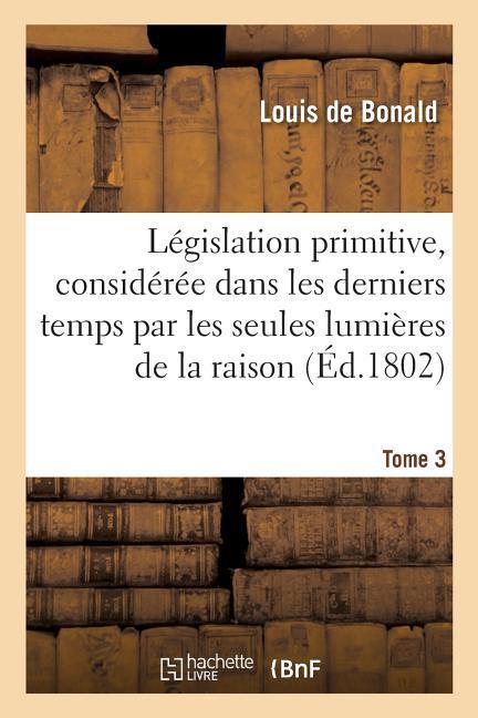 Législation Primitive, Considérée Dans Les Derniers Temps Par Les Seules Lumières de la Raison: Suivie de Plusieurs Traités Et Discours Politiques. To - De Bonald, Louis