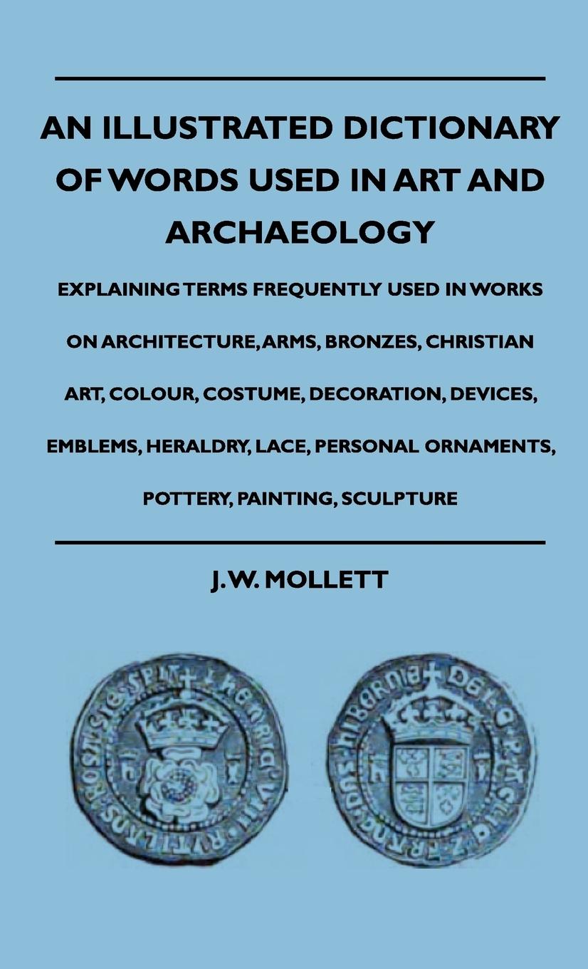 An Illustrated Dictionary Of Words Used In Art And Archaeology - Explaining Terms Frequently Used In Works On Architecture, Arms, Bronzes, Christian Art, Colour, Costume, Decoration, Devices, Emblems, Heraldry, Lace, Personal Ornaments, Pottery, Painting - Mollett, J. W.