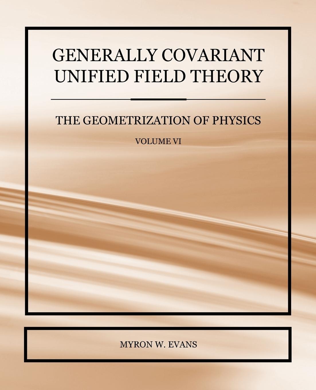 Generally Covariant Unified Field Theory - The Geometrization of Physics - Volume VI - Evans, Myron W