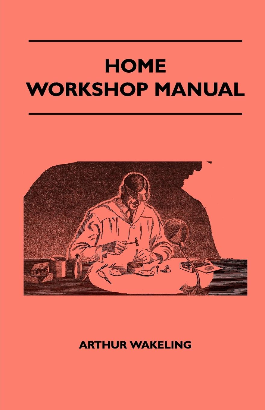 Home Workshop Manual - How To Make Furniture, Ship And Airplane Models, Radio Sets, Toys, Novelties, House And Garden Conveniences, Sporting Equipment, Woodworking Methods, Use And Care Of Tools, Wood Turning And Art Metal Work, Painting And Decorating - Wakeling, Arthur