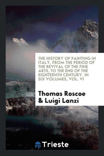 The History of Painting in Italy, from the Period of the Revival of the Fine Arts, to the End of the Eighteenth Century. In Six Volumes, Vol. VI - Roscoe, Thomas Lanzi, Luigi