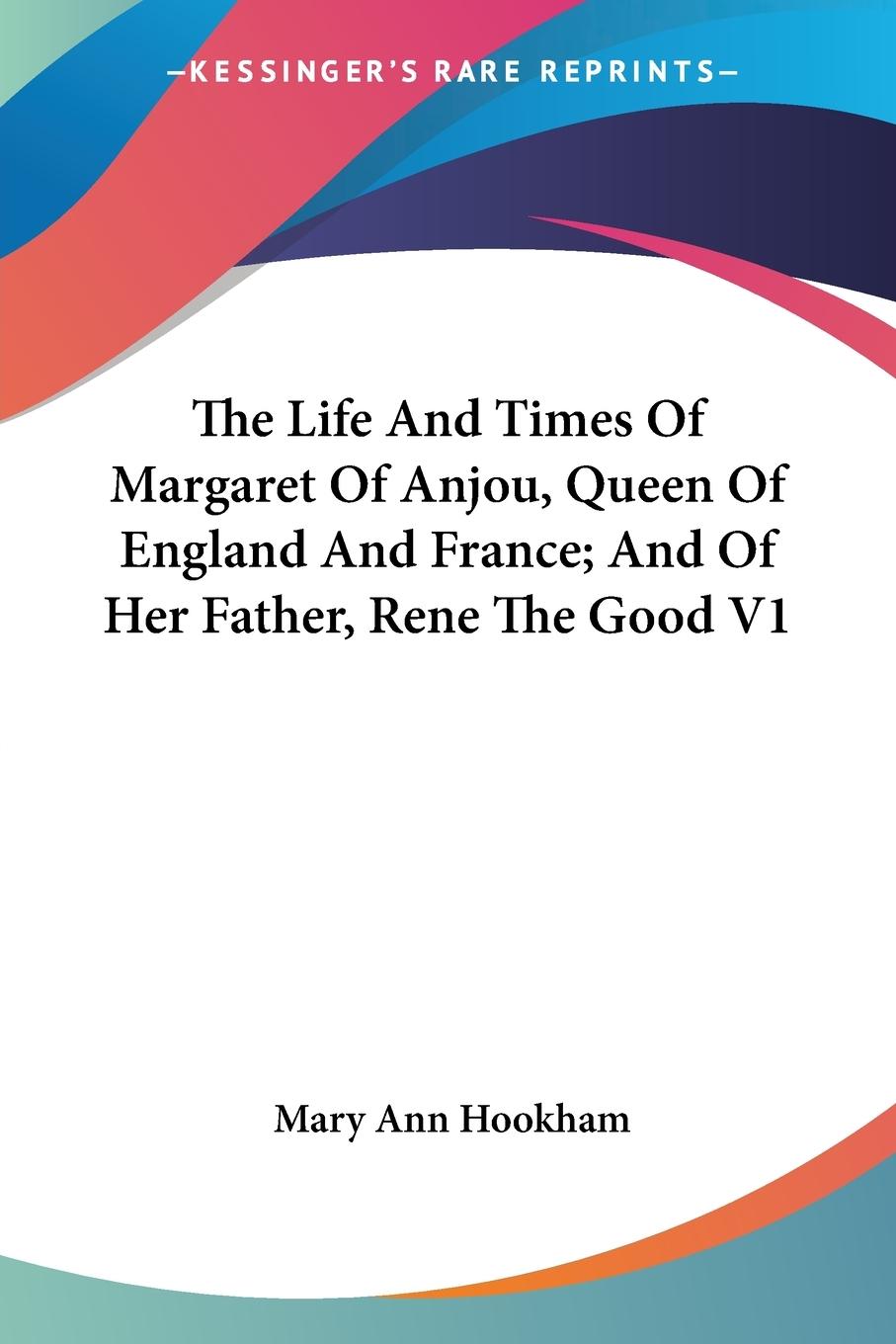 The Life And Times Of Margaret Of Anjou, Queen Of England And France; And Of Her Father, Rene The Good V1 - Hookham, Mary Ann