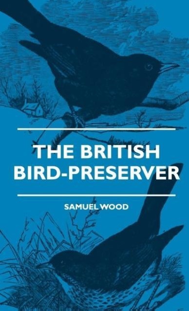 The British Bird-Preserver - Or, How To Skin, Stuff And Mount Birds And Animals - With A Chapter On Their Localities, Habits And How To Obtain Them - Also Instructions In Moth And Butterfly-Catching Setting And Preserving - Wood, Samuel