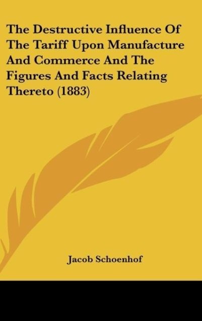 The Destructive Influence Of The Tariff Upon Manufacture And Commerce And The Figures And Facts Relating Thereto (1883) - Schoenhof, Jacob