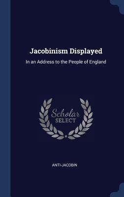 Jacobinism Displayed: In an Address to the People of England - Anti-Jacobin, Anti-Jacobin