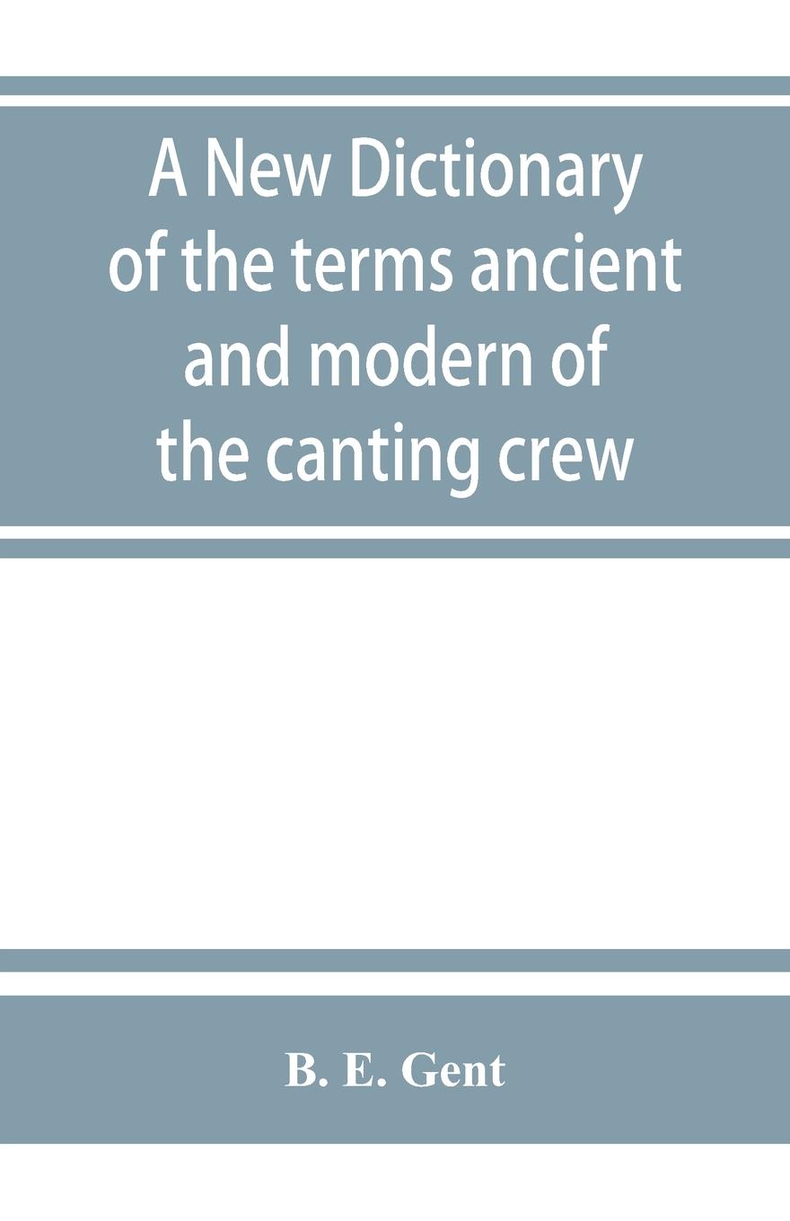 A new dictionary of the terms ancient and modern of the canting crew, in its several tribes of Gypsies, beggers, thieves, cheats, &. with an addition of some proverbs, phrases, figurative speeches - E. Gent, B.