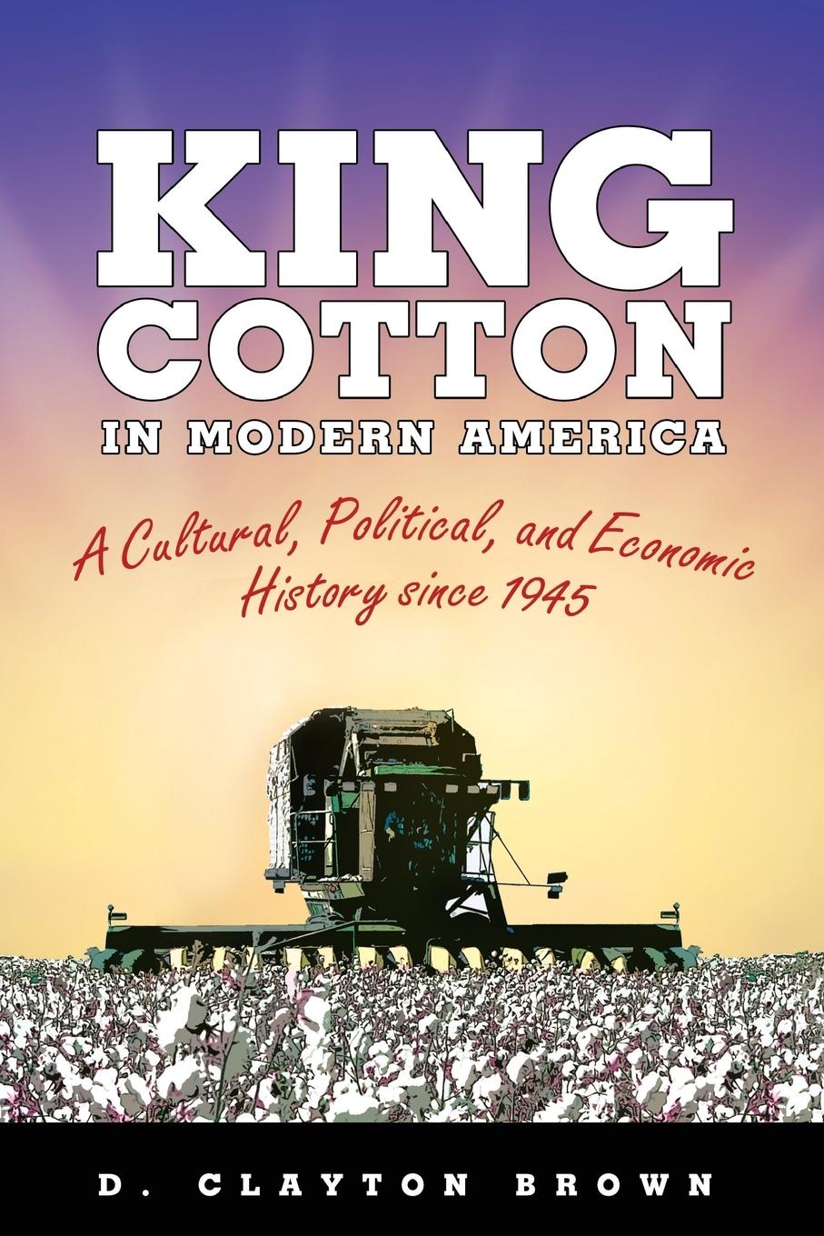 King Cotton in Modern America: A Cultural, Political, and Economic History Since 1945 - Brown, D. Clayton