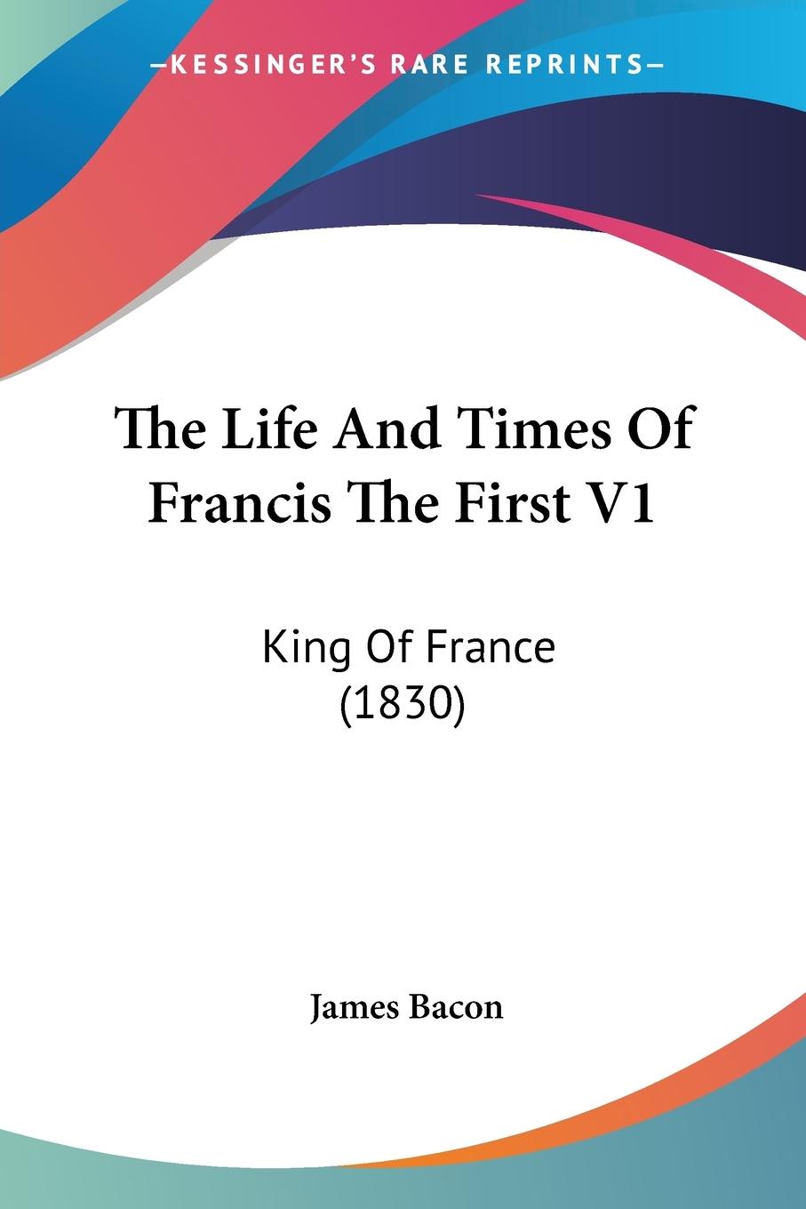 The Life And Times Of Francis The First V1 - Bacon, James