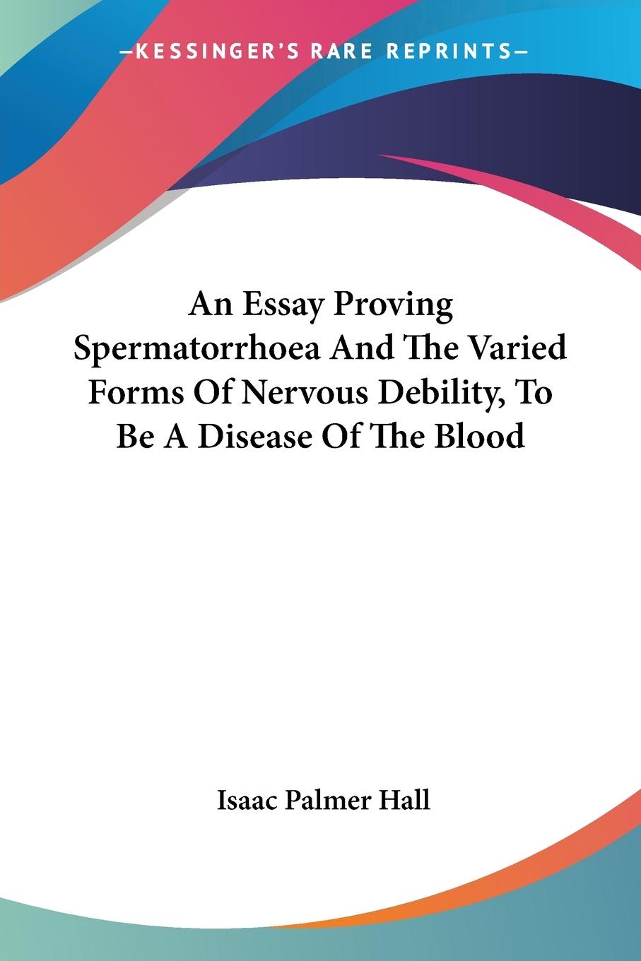 An Essay Proving Spermatorrhoea And The Varied Forms Of Nervous Debility, To Be A Disease Of The Blood - Hall, Isaac Palmer