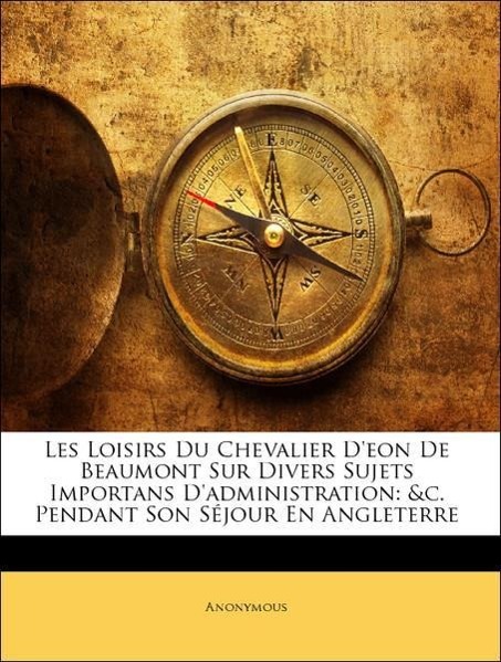 Les Loisirs Du Chevalier D eon De Beaumont Sur Divers Sujets Importans D administration: &c. Pendant Son Séjour En Angleterre - Anonymous
