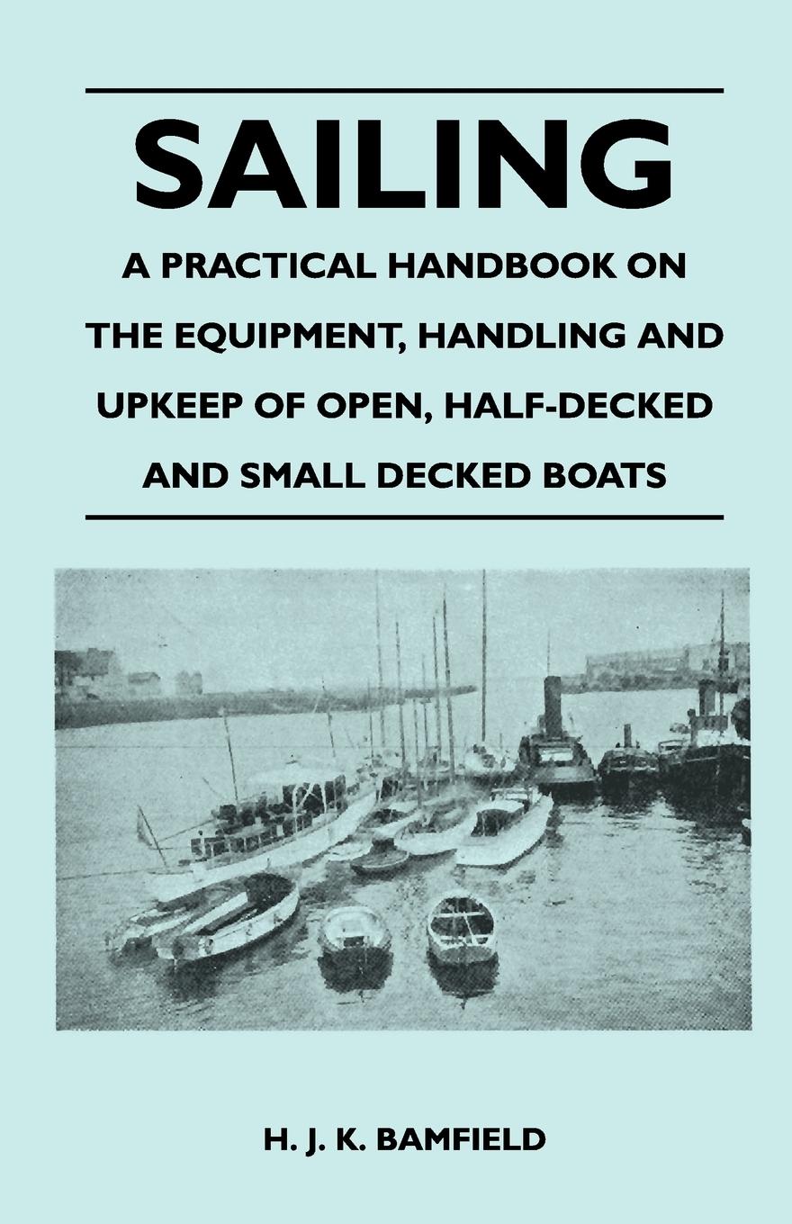 Sailing - A Practical Handbook on the Equipment, Handling and Upkeep of Open, Half-Decked and Small Decked Boats - Bamfield, H. J. K.